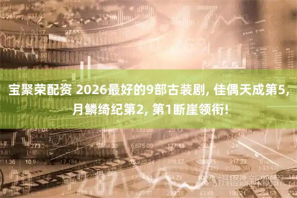 宝聚荣配资 2026最好的9部古装剧, 佳偶天成第5, 月鳞绮纪第2, 第1断崖领衔!